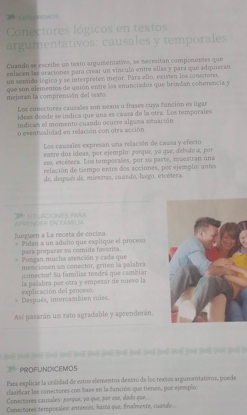 EXPLOREMOS
Conectores lógicos en textos
argumentativos: causales y temporales
Cuando se escribe un texto argumentativo, se necesitan componentes que
enlacen las oraciones para crear un vínculo entre ellas y para que adquieran
un sentido lógico y se interpreten mejor. Para ello, existen los conectores,
que son elementos de unión entre los enunciados que brindan coherencia y
mejoran la comprensión del texto.
Los conectores causales son nexos o frases cuya función es ligar
ideas donde se indica que una es causa de la otra. Los temporales
indican el momento cuando ocurre alguna situación
o eventualidad en relación con otra acción.
Los causales expresan una relación de causa y efecto
entre dos ideas, por ejemplo: porque, ya que, debido a, por
eso, etcétera. Los temporales, por su parte, muestran una
relación de tiempo entre dos acciones, por ejemplo: antes
de, después de, mientras, cuando, luego, etcétera.
SITUACIONES PARA
APRENDER EN FAMILIA
Jueguen a La receta de cocina.
Pidan a un adulto que explique el proceso
para preparar su comida favorita.
Pongan mucha atención y cada que
mencionen un conector, griten la palabra
¡conector! Su familiar tendrá que cambiar
la palabra por otra y empezar de nuevo la
explicación del proceso.
* Después, intercambien roles.
Así pasarán un rato agradable y aprenderán.
PROFUNDICEMOS
Para explicar la utilidad de estos elementos dentro de los textos argumentativos, puede
clasificar los conectores con base en la función que tienen, por ejemplo:
Conectores causales: porque, ya que, por eso, dado que...
Conectores temporales: entonces, hasta que, finalmente, cuando...