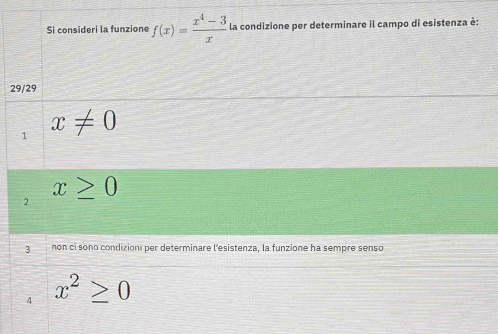 Si consideri la funzione f(x)= (x^4-3)/x  la condizione per determinare il campo di esistenza è:
29/29
1 x!= 0
2 x≥ 0
3 non ci sono condizioni per determinare l'esistenza, la funzione ha sempre senso
4 x^2≥slant 0