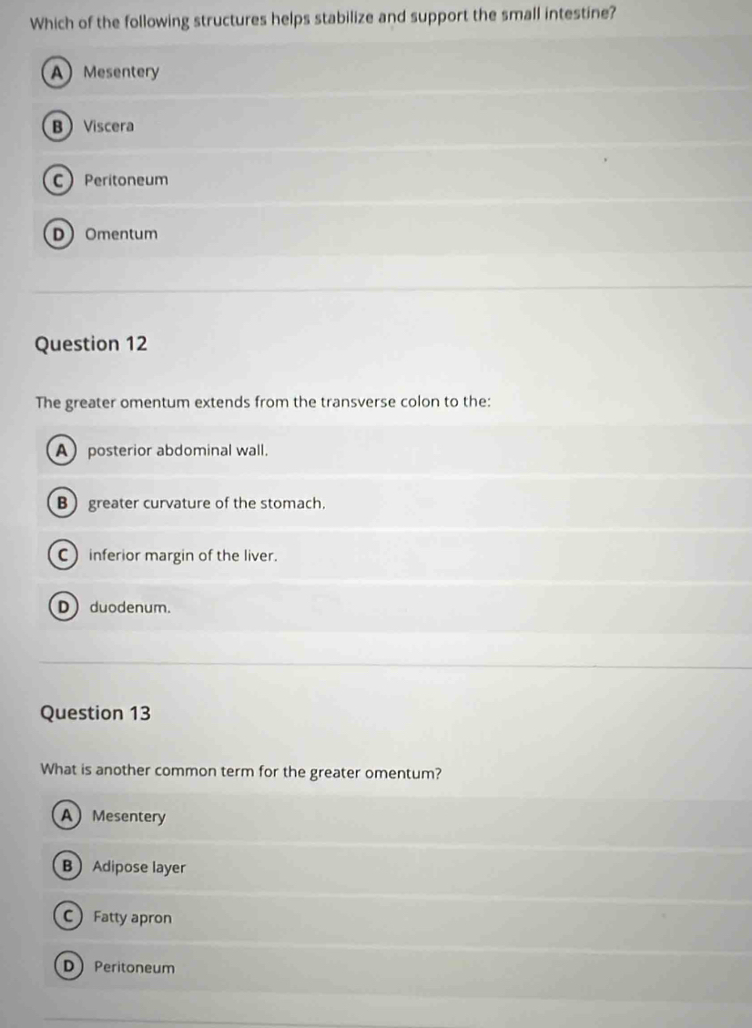 Which of the following structures helps stabilize and support the small intestine?
A Mesentery
BViscera
C Peritoneum
DOmentum
Question 12
The greater omentum extends from the transverse colon to the:
Aposterior abdominal wall.
B greater curvature of the stomach.
C inferior margin of the liver.
D duodenum.
Question 13
What is another common term for the greater omentum?
AMesentery
BAdipose layer
C Fatty apron
D Peritoneum