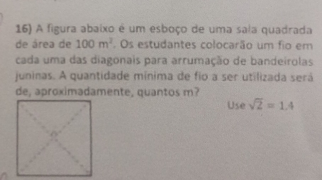 A figura abaixo é um esboço de uma saia quadrada 
de área de 100m^2. Os estudantes colocarão um fio em 
cada uma das diagonais para arrumação de bandeirolas 
juninas. A quantidade mínima de fio a ser utilizada será 
de, aproximadamente, quantos m? 
Use sqrt(2)=1.4