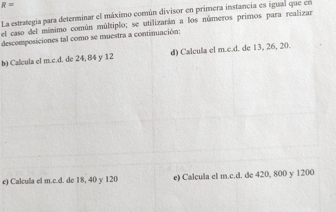 R=
La estrategia para determinar el máximo común divisor en primera instancia es igual que en 
el caso del mínimo común múltiplo; se utilizarán a los números primos para realizar 
descomposiciones tal como se muestra a continuación: 
b) Calcula el m.c.d. de 24, 84 y 12 d) Calcula el m.c.d. de 13, 26, 20. 
c) Calcula el m.c.d. de 18, 40 y 120 e) Calcula el m.c.d. de 420, 800 y 1200