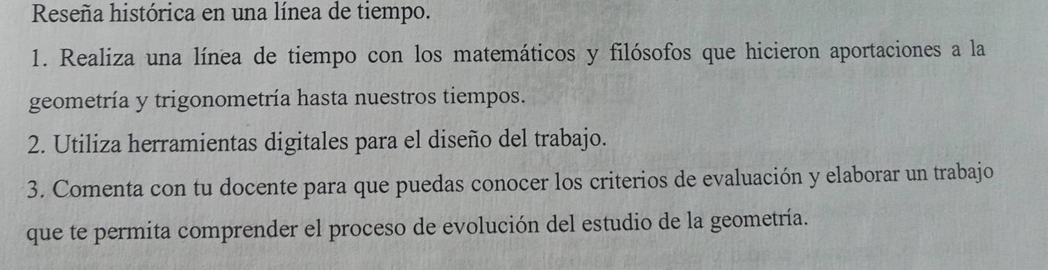 Reseña histórica en una línea de tiempo. 
1. Realiza una línea de tiempo con los matemáticos y filósofos que hicieron aportaciones a la 
geometría y trigonometría hasta nuestros tiempos. 
2. Utiliza herramientas digitales para el diseño del trabajo. 
3. Comenta con tu docente para que puedas conocer los criterios de evaluación y elaborar un trabajo 
que te permita comprender el proceso de evolución del estudio de la geometría.