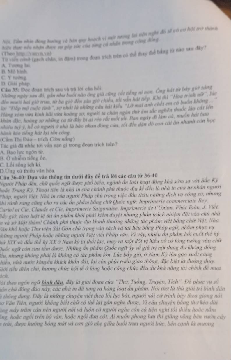 Nội. Tàm nhìn đông hường và bán quy hoạch vì một nương lại tiện nghi đó sẽ có cơ hội trở thành
hiên thực nêu nhận được sự gép xức của từng cá nhân trong cộng đồng,
(Theo hmpnyanyn.vn)
Từ viển cinh (gạch chân, in đặm) trong đoan trích trên có thể thay thể bằng từ nào sau đây?
A. Tương lai.
B. Mô hình.
C. Y tướng.
D. Giải pháp.
Câu 35: Đọc đoan trích sau và trả lời câu hỏi:
Những ngày sau đó, gần như buổi nào ông già cũng cát tiếng nỉ non. Ông hát từ bảy giờ sáng
đến mười hai giờ trưa, từ ba giờ đến sau giờ chiều, tới văn hát tiếp. Khi thì ''Hoa trịnh nữ'', lúc
lại ''Đấp mộ cuộc tinh'', sợ nhất là những câu hát kiểu ''Lỡ mai anh chét em có buồn không ..''
Hàng xóm vừa kinh hải vừa hoàng sợ, người ta chân ngân thứ âm sắc nghên thuốc lào cát lên
khàn đặc, hoàng sợ những ca từ đây bị ai réo rất mới tới. Ban ngày đi làm cá, muôn hát bao
nhiều tỷ ý, hể có người ở nhà là bào nhau đóng cửa, tối đến dặn đỏ con cái ăn nhanh còn học
hành kèo tiếng hát lại tấn công.
(Cầm Thị Đào - trích Cớm năng)
Tác giả đã nhắc tới vấn nạn gi trong đoan trích trên?
A. Bao lực ngôn từ.
B. Ô nhiễm tiếng ồn.
C. Lối sống ích ki.
D.Ứng xử thiều văn hóa.
Câu 36-40: Dựa vào thông tin dưới đây để trã lời các câu từ 36-40
Người Pháp đến, chữ quốc ngữ được phổ biến, ngành ấn loát hoạt động khá sớm so với Bắc Kỳ
Thoặc Trung Kỳ. Thoạt tiền là nhà in của chánh phủ thuộc địa kế đến là nhà in của tư nhân người
Pháp, người Việt. Nhà in của người Pháp chủ trọng việc đầu thầu những dịch vụ công sở, nhưng
khi rành rang cũng cho ra các ân phẩm bằng chữ Quốc ngữ: Imprimerie commerciate Rey.
Curiol ot Cie, Claude et Cie, Imprimerie Saigonaise, Imprimerie de l'Union. Phát Toàn, J. Viết.
Bây giờ, theo luật lệ thì ấn phẩm khỏi phải kiểm duyệt nhưng phần trách nhiệm đặt vào chủ nhà
n và sở Mật thảm! Chánh phủ thuộc địa khinh thường những tác phẩm viết bằng chữ Việt. Nha
Văn khổ hoặc Thư viện Sài Gòn chủ trọng vào sách và tài liệu bằng Pháp ngữ, nhắm phục vụ
những người Pháp hoặc những người Việt viết Pháp văn. Vì vậy, nhiều ẩn phẩm hồi cuối thế kỷ
Xử XIX và đầu thể kỷ XX ở Nam kỳ bị thất lạc, may ra một đối vị hiểu có có lòng tướng vào chữ
Quốc ngữ còn sưu tấm được. Những ấn phẩm Quốc ngữ ấy về giá trị nội dung thì không đồng
lểu, nhưng không phải là không cỏ tác phẩm lớn. Lúc bầy giờ, ở Nam Kỳ lúa gạo xuất cáng
hiều, nhà nước khuyển khích khẩn đất, lại còn phát triên giao thông, đặc biệt là đường thủy.
tiới tiểu điễn chủ, hương chức hội tế ở làng hoặc công chức đêu dư khá năng tài chính đề mua
ich.
tôi theo ngồn ngữ hình dân, đây là giai đoạn của 'Thơ, Tuồng, Truyện, Tích''. Để phục vụ số
chân chủ đồng đào này, các nhà in đã tung ra hàng loạt ẩn phẩm. Nói thơ là thủ giải trị bình dân
tà thông dụng. Đây là những chuyện viết theo lồi lục bát, người nói cứ trình bày theo giọng nói
Vơ Vân Tiên, người không biết chữ có thể lại gần nghe được. Vì câu chuyện băng thơ kéo dài
Tăng máy trăm cầu nên người nói và luôn cả người nghe cần có tiện nghỉ tổi thiêu hoặc nằm
ổng, hoặc ngồi trên bộ ván, hoặc ngồi dựa cột. Ai muồn phong lưu thì giăng vỡng bên vướn cây
n trái, được hướng bóng mắt và cơn gió nhẹ giữa buôi trưa người bức, bên cạnh là mương