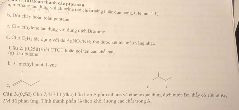 1.(1ǚ)Hoàn thành các ptpư sau 
a, methane tác dụng với chlorine (có chiếu sáng hoặc dun nóng, ti lệ mol 1:1)
b, Đốt cháy hoàn toàn pentane 
c, Cho ethylene tác dụng với dung dịch Bromine 
d, Cho C_2H_2 tác dụng với dd AgNO_3/NH_3 thu được kết tủa màu vàng nhạt. 
Câu 2. (0,25d) Viết CTCT hoặc gọi tên các chất sau 
(a) iso butane 
b, 3 - methyl pent -1 -yne 
c 
d, 
Câu 3. (0,5d) Cho 7,437 lít (đkc) hỗn hợp A gồm ethane và ethene qua dung dịch nước Br_2 thấy có 100ml Br_2
2M đã phản ứng. Tính thành phần % theo khối lượng các chất trong A.