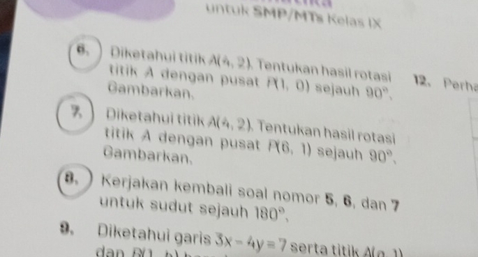 untuk SMP/MTs Kelas IX 
. ) Diketahui titik A(4,2) Tentukan hasil rotasi 12. Perha 
titik A dengan pusat P(1,0) sejauh 
Gambarkan. 90°, 
】 Diketahui titik A(4,2) Tentukan hasil rotasi 
titik A dengan pusat P(6,1) sejauh 90°, 
Gambarkan. 
8. ) Kerjakan kembali soal nomor 5, 6, dan 7
untuk sudut sejauh 180°, 
9. Diketahui garis 3x-4y=7 serta titik A(0,1)
dan Bü