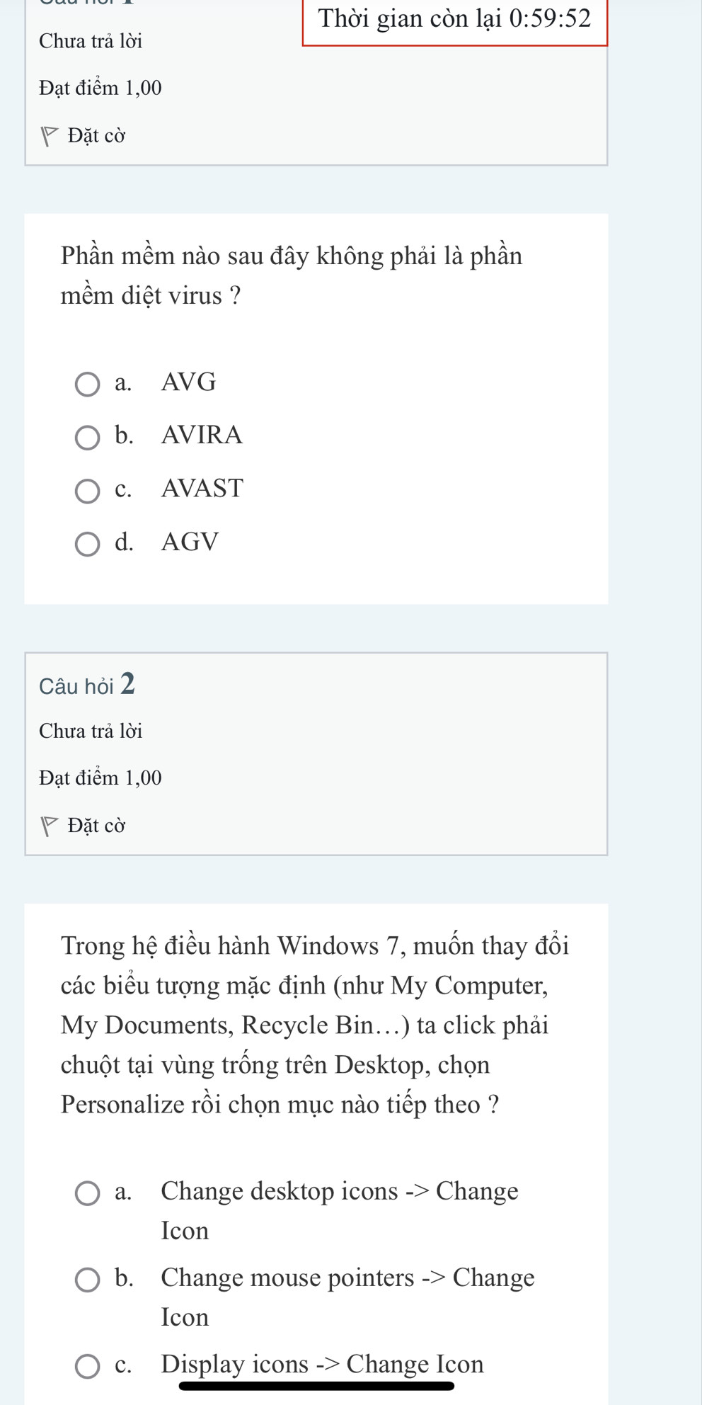 Thời gian còn lại 0:59:52
Chưa trả lời
Đạt điểm 1,00
Đặt cờ
Phần mềm nào sau đây không phải là phần
mềm diệt virus ?
a. AVG
b. AVIRA
c. AVAST
d. AGV
Câu hỏi 2
Chưa trả lời
Đạt điểm 1,00
◤ Đặt cờ
Trong hệ điều hành Windows 7, muốn thay đổi
các biểu tượng mặc định (như My Computer,
My Documents, Recycle Bin…) ta click phải
chuột tại vùng trống trên Desktop, chọn
Personalize rồi chọn mục nào tiếp theo ?
a. Change desktop icons -> Change
Icon
b. Change mouse pointers -> Change
Icon
c. Display icons -> Change Icon