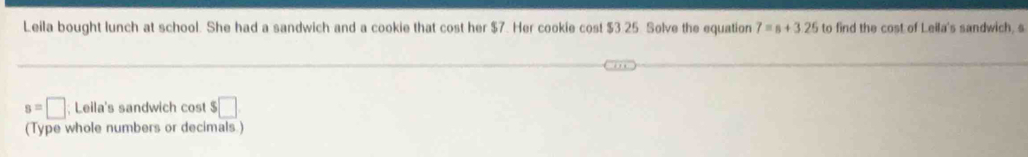 Leila bought lunch at school. She had a sandwich and a cookie that cost her $7. Her cookie cost $3 25 Solve the equation 7=s+3.25 to find the cost of Leila's sandwich, s
s=□; Leila's sandwich cost $ □. 
(Type whole numbers or decimals.)