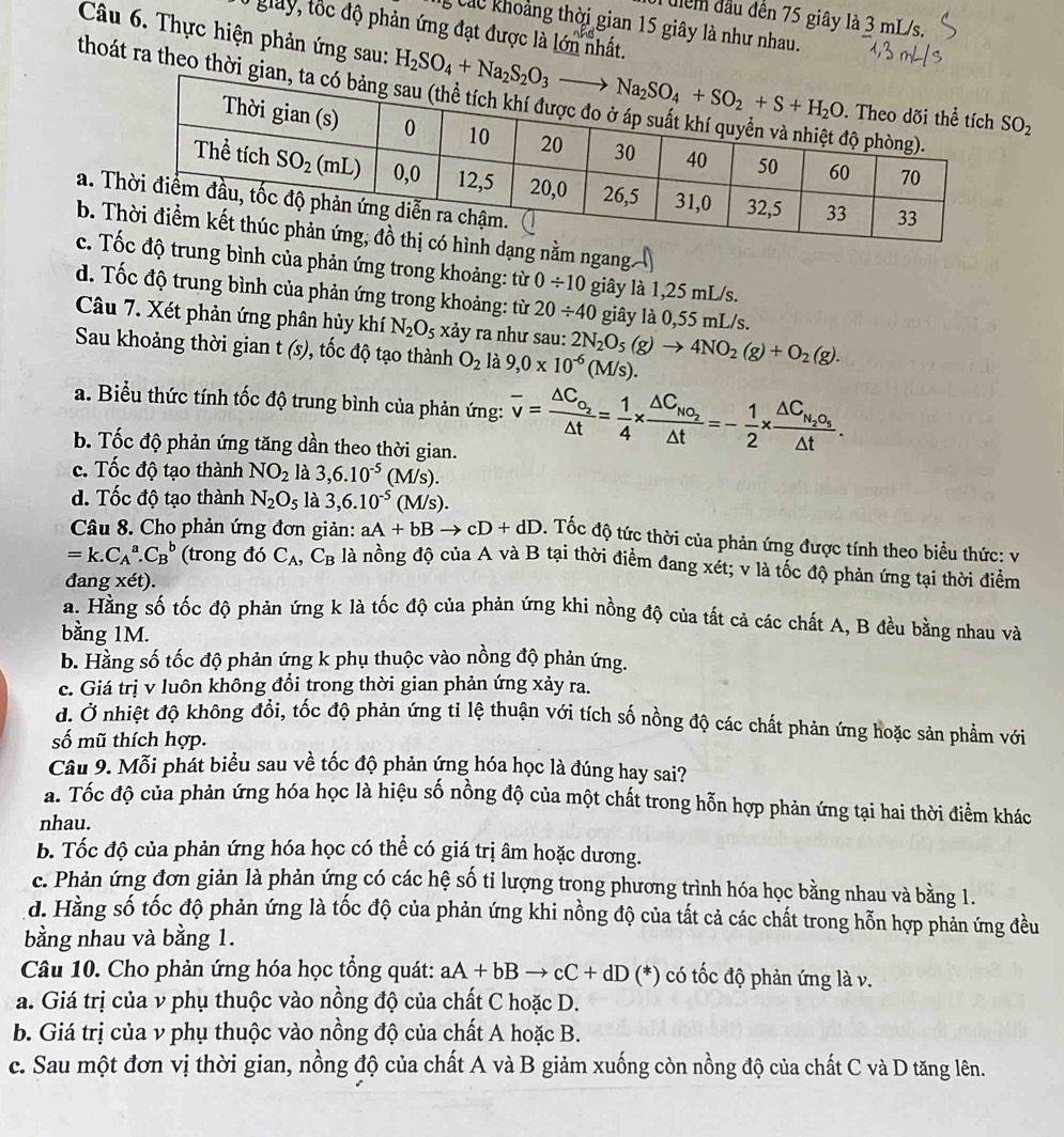 uiểm đầu đến 75 giây là 3 mL/s.
Các khoảng thời gian 15 giây là như nhau.
T giay, tốc độ phản ứng đạt được là lớn nhất.
thoát ra theo thời gi
Câu 6. Thực hiện phản ứng sau: SO_2
a. T
b. ng nằm ngang.
c. Tng bình của phản ứng trong khoảng: từ 0/ 10 giây là 1,25 mL/s.
d. Tốc độ trung bình của phản ứng trong khoảng: từ 20/ 40 giây là 0,55 mL/s.
Câu 7. Xét phản ứng phân hủy khí N_2O_5 xảy ra như sau:
Sau khoảng thời gian t(s) 0, tốc độ tạo thành O_2 là 9,0* 10^(-6)(M/s). 2N_2O_5(g)to 4NO_2(g)+O_2(g).
a. Biểu thức tính tốc độ trung bình của phản ứng: overline v=frac △ C_O_2△ t= 1/4 * frac △ C_NO_2△ t=- 1/2 * frac △ C_N_2O_5△ t.
b. Tốc độ phản ứng tăng dần theo thời gian.
c. Tốc độ tạo thành NO_2 là 3,6.10^(-5)(M/s).
d. Tốc độ tạo thành N_2O_5 là 3,6.10^(-5)(M/s).
Câu 8. Cho phản ứng đơn giản: aA+bBto cD+dD. Tốc độ tức thời của phản ứng được tính theo biểu thức: v
=k.C_A^(a.C_B^b (trong đó C_A),C_B là nồng độ của A và B tại thời điểm đang xét; v là tổc độ phản ứng tại thời điểm
đang xét).
a. Hằng số tốc độ phản ứng k là tốc độ của phản ứng khi nồng độ của tất cả các chất A, B đều bằng nhau và
bằng 1M.
b. Hằng số tốc độ phản ứng k phụ thuộc vào nồng độ phản ứng.
c. Giá trị v luôn không đổi trong thời gian phản ứng xảy ra.
d. Ở nhiệt độ không đổi, tốc độ phản ứng tỉ lệ thuận với tích số nồng độ các chất phản ứng hoặc sản phẩm với
số mũ thích hợp.
Câu 9. Mỗi phát biểu sau về tốc độ phản ứng hóa học là đúng hay sai?
a. Tốc độ của phản ứng hóa học là hiệu số nồng độ của một chất trong hỗn hợp phản ứng tại hai thời điểm khác
nhau.
b. Tốc độ của phản ứng hóa học có thể có giá trị âm hoặc dương.
c. Phản ứng đơn giản là phản ứng có các hệ số tỉ lượng trong phương trình hóa học bằng nhau và bằng 1.
d. Hằng số tốc độ phản ứng là tốc độ của phản ứng khi nồng độ của tất cả các chất trong hỗn hợp phản ứng đều
bằng nhau và bằng 1.
Câu 10. Cho phản ứng hóa học tổng quát: aA+bBto cC+dD (*) có tốc độ phản ứng là v.
a. Giá trị của v phụ thuộc vào nồng độ của chất C hoặc D.
b. Giá trị của v phụ thuộc vào nồng độ của chất A hoặc B.
c. Sau một đơn vị thời gian, nồng độ của chất A và B giảm xuống còn nồng độ của chất C và D tăng lên.