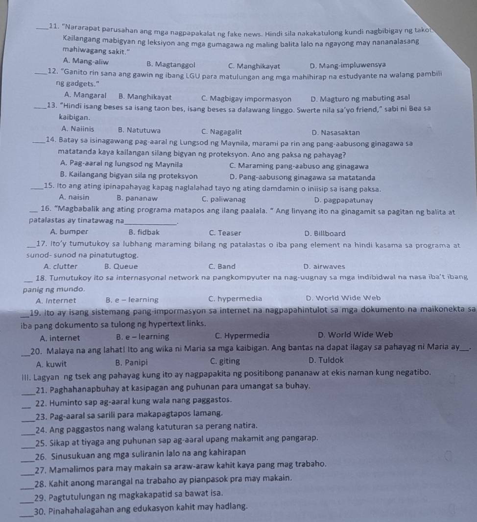 “Nararapat parusahan ang mga nagpapakalat ng fake news. Hindi sila nakakatulong kundi nagbibigay ng takot
Kailangang mabigyan ng leksiyon ang mga gumagawa ng maling balita lalo na ngayong may nananalasang
mahiwagang sakit."
A. Mang-aliw B. Magtanggol C. Manghikayat D. Mang-impluwensya
_12. “Ganito rin sana ang gawin ng ibang LGU para matulungan ang mga mahihirap na estudyante na walang pambili
ng gadgets.”
A. Mangaral B. Manghikayat C. Magbigay impormasyon D. Magturo ng mabuting asal
_13. “Hindi isang beses sa isang taon bes, isang beses sa dalawang linggo. Swerte nila sa’yo friend,” sabi ni Bea sa
kaibigan.
A. Naiinis B. Natutuwa C. Nagagalit D. Nasasaktan
_14. Batay sa isinagawang pag-aaral ng Lungsod ng Maynila, marami pa rin ang pang-aabusong ginagawa sa
matatanda kaya kailangan silang bigyan ng proteksyon. Ano ang paksa ng pahayag?
A. Pag-aaral ng lungsod ng Maynila C. Maraming pang-aabuso ang ginagawa
B. Kailangang bigyan sila ng proteksyon D. Pang-aabusong ginagawa sa matatanda
_15. Ito ang ating ipinapahayag kapag naglalahad tayo ng ating damdamin o iniisip sa isang paksa.
A. naisin B. pananaw C. paliwanag D. pagpapatunay
_16. “Magbabalik ang ating programa matapos ang ilang paalala. “ Ang linyang ito na ginagamit sa pagitan ng balita at
patalastas ay tinatəwag na_
A. bumper B. fidbak C. Teaser D. Billboard
_17. ito’y tumutukoy sa lubhang maraming bilang ng patalastas o iba pang element na hindi kasama sa programa at
sunod- sunod na pinatutugtog.
A. clutter B. Queue C. Band D. airwaves
_
18. Tumutukoy ito sa internasyonal network na pangkompyuter na nag-uugnay sa mga indibidwal na nasa iba’t ibang
panig ng mundo.
A. Internet B. e - learning C. hypermedia D. World Wide Web
_
19. Ito ay isang sistemang pang-impormasyon sa internet na nagpapahintulot sa mga dokumento na maikonekta sa
iba pang dokumento sa tulong ng hypertext links.
A. internet B. e - learning C. Hypermedia D. World Wide Web
_
20. Malaya na ang lahat! Ito ang wika ni Maria sa mga kaibigan. Ang bantas na dapat ilagay sa pahayag n? Maria ay_ .
A. kuwit B. Panipi C. giting D. Tuldok
III. Lagyan ng tsek ang pahayag kung ito ay nagpapakita ng positibong pananaw at ekis naman kung negatibo.
_21. Paghahanapbuhay at kasipagan ang puhunan para umangat sa buhay.
_
22. Huminto sap ag-aaral kung wala nang paggastos.
_
23. Pag-aaral sa sarili para makapagtapos lamang.
_
24. Ang paggastos nang walang katuturan sa perang natira.
_
25. Sikap at tiyaga ang puhunan sap ag-aaral upang makamit ang pangarap.
_
26. Sinusukuan ang mga suliranin lalo na ang kahirapan
_
27. Mamalimos para may makain sa araw-araw kahit kaya pang mag trabaho.
_
28. Kahit anong marangal na trabaho ay pianpasok pra may makain.
_
29. Pagtutulungan ng magkakapatid sa bawat isa.
_
30. Pinahahalagahan ang edukasyon kahit may hadlang.