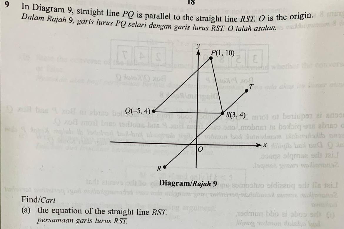 18
9 In Diagram 9, straight line PQ is parallel to the straight line RST. O is the origin.
Dalam Rajah 9, garis lurus PQ selari dengan garis lurus RST. O ialah asalan.
Diagram/Rajah 9
Find/Cari
(a) the equation of the straight line RST.
persamaan garis lurus RST.