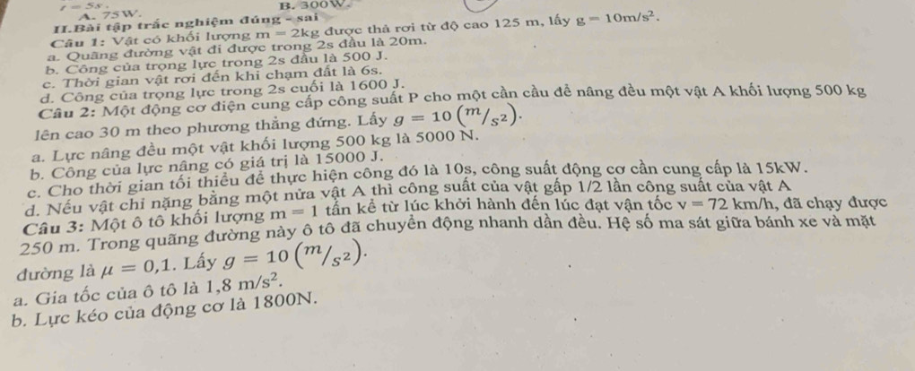 300W.
A. 75 W.
II.Bài tập trắc nghiệm đúng - sai
Câu 1: Vật có khối lượng m=2k kg được thả rơi từ độ cao 125 m, lấy g=10m/s^2.
a. Quãng đường vật đi được trong 2s đầu là 20m.
b. Công của trọng lực trong 2s đầu là 500 J.
c. Thời gian vật rơi đến khi chạm đất là 6s.
d. Công của trọng lực trong 2s cuối là 1600 J.
Câu 2: Một động cơ điện cung cấp công suất P cho một cần cầu đề nâng đều một vật A khối lượng 500 kg
lên cao 30 m theo phương thẳng đứng. Lấy g=10(m/_S^2). 
a. Lực nâng đều một vật khối lượng 500 kg là 5000 N.
b. Công của lực nâng có giá trị là 15000 J.
c. Cho thời gian tối thiếu để thực hiện công đó là 10s, công suất động cơ cần cung cấp là 15kW.
d. Nếu vật chi nặng bằng một nửa vật A thì công suất của vật gấp 1/2 lần công suất của vật A
Câu 3: Một ô tô khối lượng m=1 tần kể từ lúc khởi hành đến lúc đạt vận tốc v=72km/h , đã chạy được
250 m. Trong quãng đường này ô tô đã chuyền động nhanh dần đều. Hệ số ma sát giữa bánh xe và mặt
đường là mu =0,1. Lấy g=10(m/_S^2). 
a. Gia tốc của ô tô là 1,8m/s^2. 
b. Lực kéo của động cơ là 1800N.