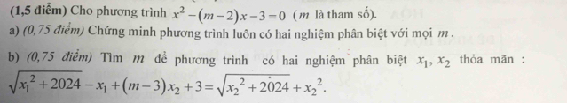 (1,5 điểm) Cho phương trình x^2-(m-2)x-3=0 (m là tham số).
a) (0,75 điểm) Chứng minh phương trình luôn có hai nghiệm phân biệt với mọi m.
b) (0,75 điểm) Tìm m đề phương trình có hai nghiệm phân biệt x_1, x_2 thỏa mãn :
sqrt (x_1)^2+2024-x_1+(m-3)x_2+3=sqrt (x_2)^2+2024+x_2^2.