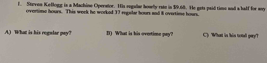 Steven Kellogg is a Machine Operator. His regular hourly rate is $9.60. He gets paid time and a half for any 
overtime hours. This week he worked 37 regular hours and 8 overtime hours. 
A) What is his regular pay? B) What is his overtime pay? C) What is his total pay?