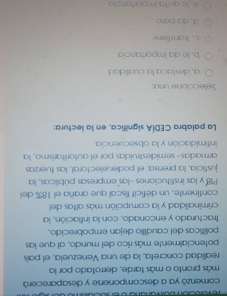 comenzó ya a descomponerse y desaparecerá
más pronto o más tarde, derrotado por la
realidad concreta, la de una Venezuela, el país
potencialmente más rico del mundo, al que las
políticas del caudillo dejan empobrecido,
fracturado y enconado, con la inflación, la
criminalidad y la corrupción más altas del
continente, un déficit fiscal que araña el 18% del
PIB y las instituciones Hlas empresas públicas, la
justicia, la prensa, el poder electoral, las fuerzas
armadas- semidestruidas por el autoritarismo, la
intimidación y la obsecuencia.
La palabra CEDÍA significa, en la lectura:
Seleccione una:
a. destaca la cualidad
b. le da importancia
c. transfiere
d. da paso
e. le quita importancia