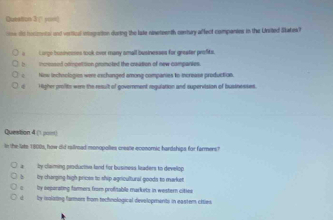 (' yom)
How dd hocmental and vertical integration during the late nineteenth century affect companies in the United States?
a Lorge businesses took ever many small businesses for greater prefits.
b increased competition promoted the creation of new companies.
New lechnologies were exchanged among companies to increase production.
Higher profits were the result of government regulation and supervision of businesses.
Question 4 (1 poist)
In the late 1800s, how did rallroad monopolies create economic hardships for farmers?
a by claiming productive land for business leaders to develop
b by charging high prices to ship agricultural goods to market
c by separating farmers from profitable markets in western cities
d y isolating farmers from technological developments in eastern cities