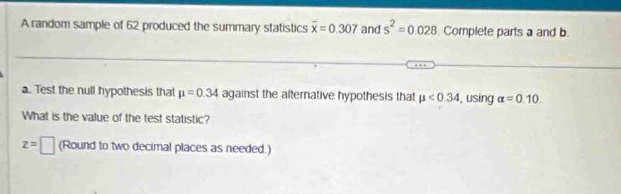 A random sample of 62 produced the summary statistics overline x=0.307 and s^2=0.028 Complete parts a and b 
a. Test the null hypothesis that mu =0.34 against the alternative hypothesis that mu <0.34 , using alpha =0.10. 
What is the value of the test statistic?
z=□ (Round to two decimal places as needed.)