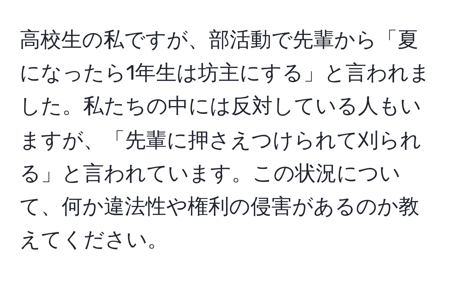 高校生の私ですが、部活動で先輩から「夏になったら1年生は坊主にする」と言われました。私たちの中には反対している人もいますが、「先輩に押さえつけられて刈られる」と言われています。この状況について、何か違法性や権利の侵害があるのか教えてください。