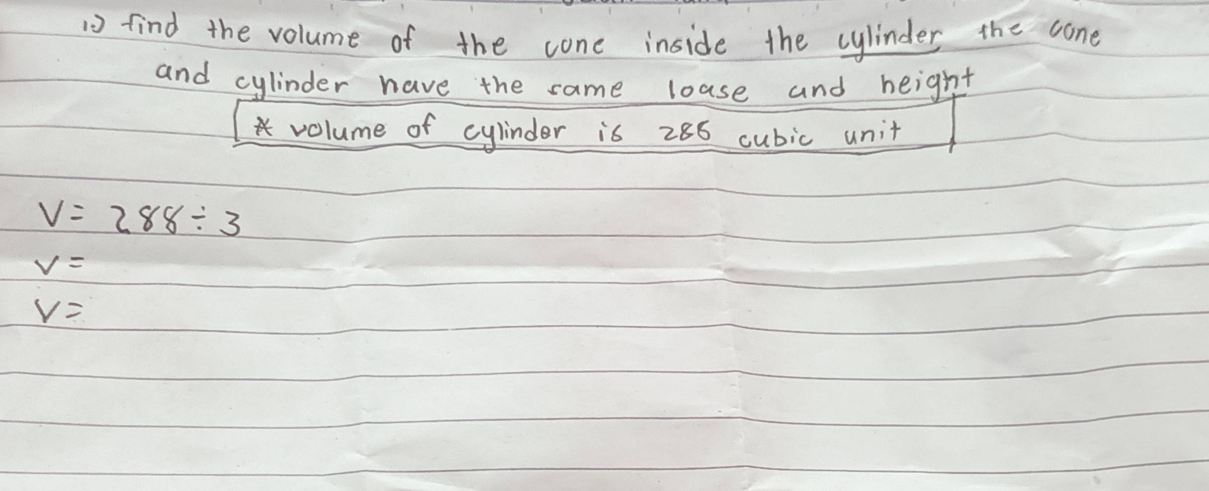 find the volume of the cone inside the cylinder the cone 
and cylinder have the same loase and height 
volume of cylinder is 286 cubic unit
V=288/ 3
V=
V=