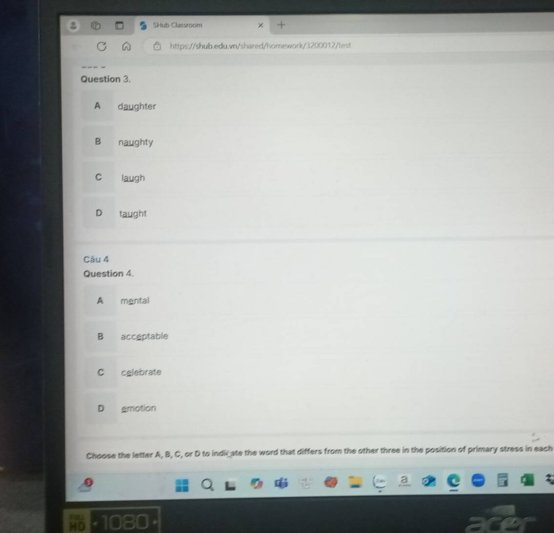 SHub Classroom
https://shub.edu.vn/shared/homework/3200012/test
Question 3.
A daughter
Bì naughty
D taught
Câu 4
Question 4.
A mgntal
B accgptable
C celebrate
D gmotion
Choose the letter A, B, C, or D to indicate the word that differs from the other three in the position of primary stress in each