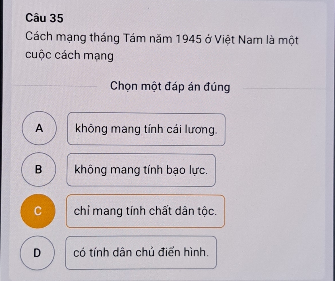 Cách mạng tháng Tám năm 1945 ở Việt Nam là một
cuộc cách mạng
Chọn một đáp án đúng
A không mang tính cải lương.
B không mang tính bạo lực.
C chỉ mang tính chất dân tộc.
D có tính dân chủ điển hình.