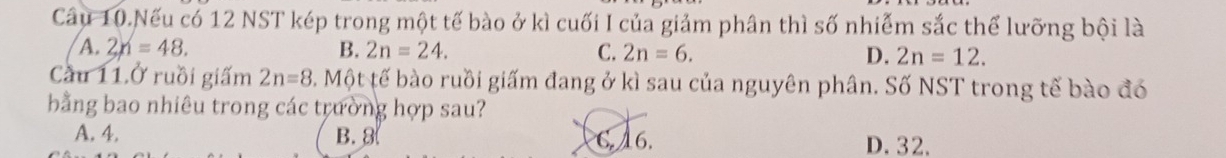 Câu 10.Nếu có 12 NST kép trong một tế bào ở kì cuối I của giảm phân thì số nhiễm sắc thể lưỡng bội là
A. 2n=48. B. 2n=24. C. 2n=6. D. 2n=12. 
Cầu 11.Ở ruồi giấm 2n=8 3. Một tế bào ruồi giấm đang ở kì sau của nguyên phân. Số NST trong tế bào đó
bằng bao nhiêu trong các trường hợp sau?
A. 4. B. 8 C. 16. D. 32.