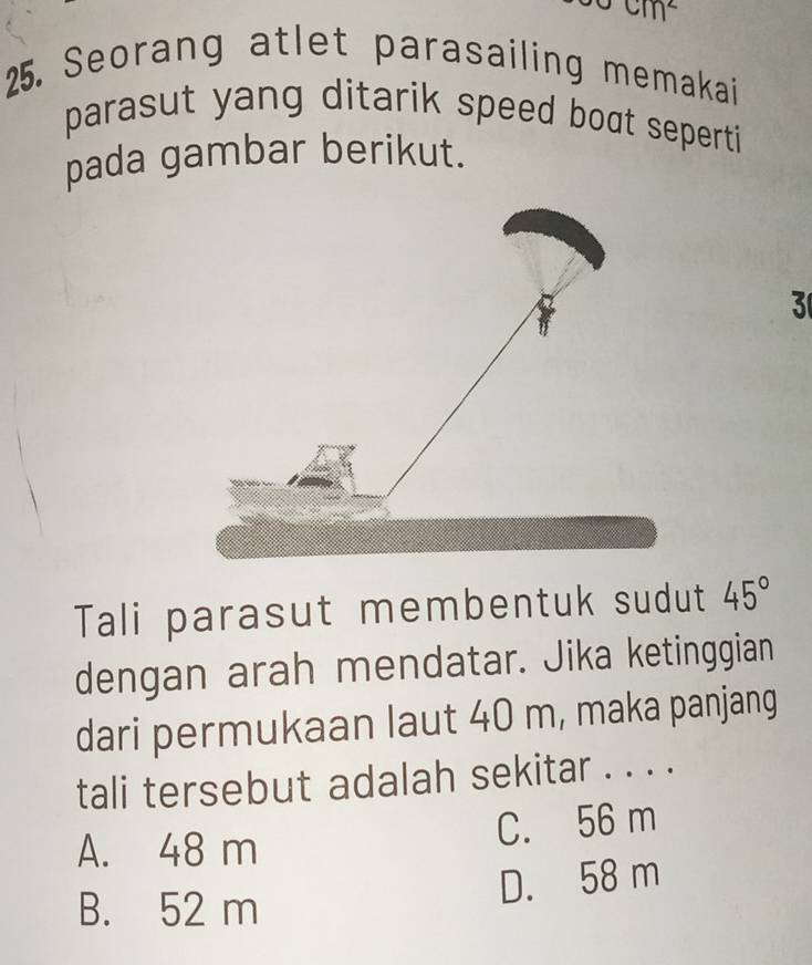 cm^2
25. Seorang atlet parasailing memakai
parasut yang ditarik speed boat seperti 
pada gambar berikut.
3
Tali parasut membentuk sudut 45°
dengan arah mendatar. Jika ketinggian
dari permukaan laut 40 m, maka panjang
tali tersebut adalah sekitar . . . .
A. 48 m
C. 56 m
D. 58 m
B. 52 m