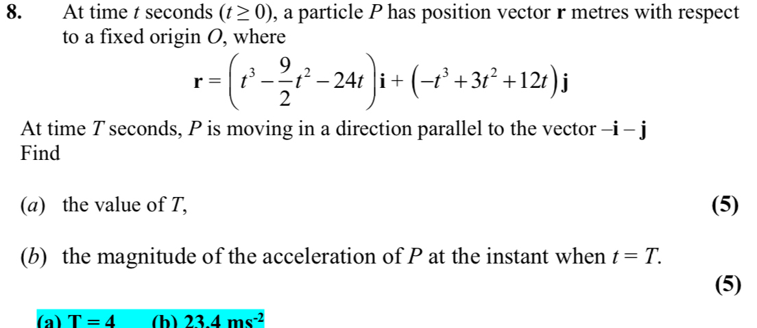 At time t seconds (t≥ 0) , a particle P has position vector r metres with respect 
to a fixed origin O, where
r=(t^3- 9/2 t^2-24t)i+(-t^3+3t^2+12t)j
At time Tseconds, P is moving in a direction parallel to the vector -i-j
Find 
(a) the value of T, (5) 
(b) the magnitude of the acceleration of P at the instant when t=T. 
(5) 
(a) T=4 (h) 23.4ms^(-2)