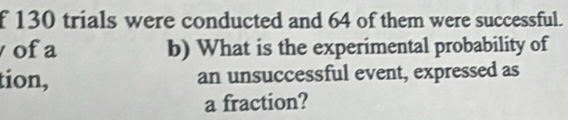 130 trials were conducted and 64 of them were successful. 
ofa b) What is the experimental probability of 
tion, an unsuccessful event, expressed as 
a fraction?