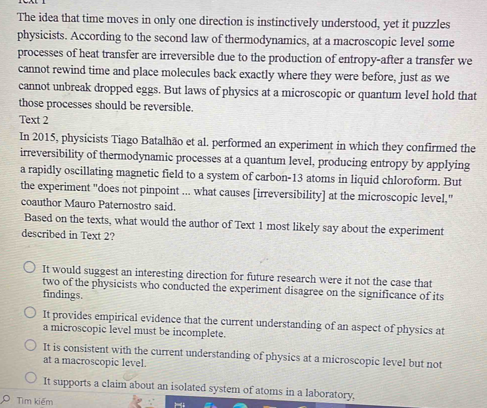 The idea that time moves in only one direction is instinctively understood, yet it puzzles
physicists. According to the second law of thermodynamics, at a macroscopic level some
processes of heat transfer are irreversible due to the production of entropy-after a transfer we
cannot rewind time and place molecules back exactly where they were before, just as we
cannot unbreak dropped eggs. But laws of physics at a microscopic or quantum level hold that
those processes should be reversible.
Text 2
In 2015, physicists Tiago Batalhão et al. performed an experiment in which they confirmed the
irreversibility of thermodynamic processes at a quantum level, producing entropy by applying
a rapidly oscillating magnetic field to a system of carbon- 13 atoms in liquid chloroform. But
the experiment "does not pinpoint ... what causes [irreversibility] at the microscopic level,"
coauthor Mauro Paternostro said.
Based on the texts, what would the author of Text 1 most likely say about the experiment
described in Text 2?
It would suggest an interesting direction for future research were it not the case that
two of the physicists who conducted the experiment disagree on the significance of its
findings.
It provides empirical evidence that the current understanding of an aspect of physics at
a microscopic level must be incomplete.
It is consistent with the current understanding of physics at a microscopic level but not
at a macroscopic level.
It supports a claim about an isolated system of atoms in a laboratory,
Tìm kiếm