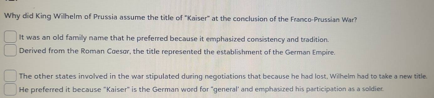 Why did King Wilhelm of Prussia assume the title of “Kaiser” at the conclusion of the Franco-Prussian War?
It was an old family name that he preferred because it emphasized consistency and tradition.
Derived from the Roman Cæesar, the title represented the establishment of the German Empire.
The other states involved in the war stipulated during negotiations that because he had lost, Wilhelm had to take a new title.
He preferred it because “Kaiser” is the German word for “general’ and emphasized his participation as a soldier.