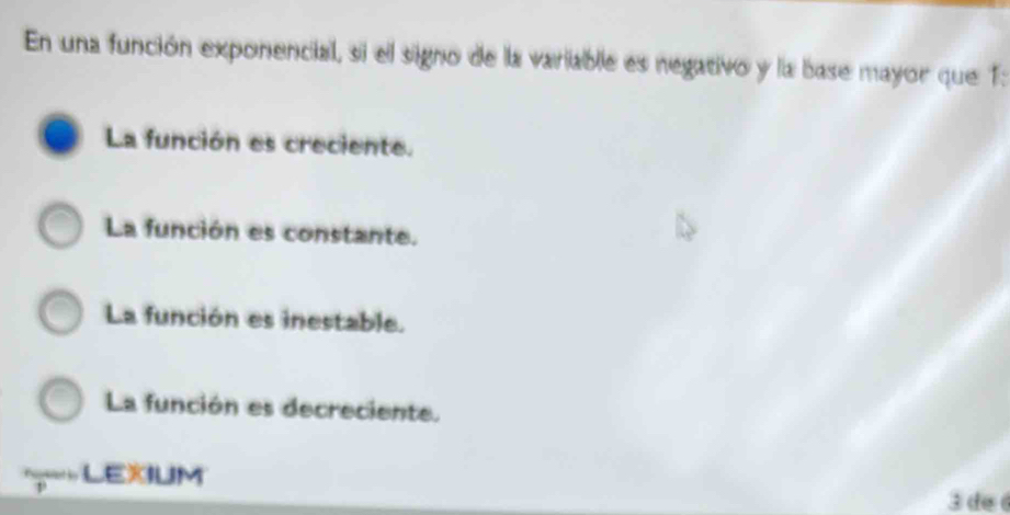 En una función exponencial, si el signo de la variable es negativo y la base mayor que 1:
La función es creciente.
La función es constante.
La función es inestable.
La función es decreciente.
LEXIUM
3 de é