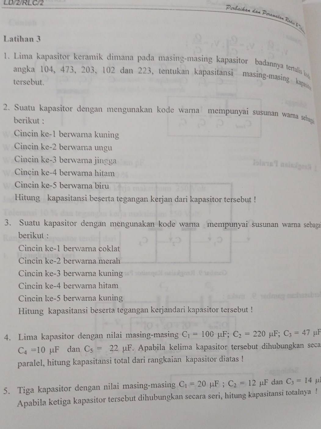 LD/2/RLC/2
Perbaikan dan Perawatan Rasdi l''
Latihan 3
1. Lima kapasitor keramik dimana pada masing-masing kapasitor badannya tertulis k 
angka 104, 473, 203, 102 dan 223, tentukan kapasitansi masing-masing kapasi
tersebut.
2. Suatu kapasitor dengan mengunakan kode warna mempunyai susunan warna sebag
berikut :
Cincin ke-1 berwarna kuning
Cincin ke-2 berwarna ungu
Cincin ke-3 berwarna jingga
Cincin ke-4 berwarna hitam
Cincin ke-5 berwarna biru
Hitung kapasitansi beserta tegangan kerjan dari kapasitor tersebut !
3. Suatu kapasitor dengan mengunakan kode warna mempunyai susunan warna sebaga
berikut :
Cincin ke-1 berwarna coklat
Cincin ke-2 berwarna merah
Cincin ke-3 berwarna kuning
Cincin ke-4 berwarna hitam
Cincin ke-5 berwarna kuning
Hitung kapasitansi beserta tegangan kerjandari kapasitor tersebut !
4. Lima kapasitor dengan nilai masing-masing C_1=100mu F;C_2=220mu F;C_3=47mu I
C_4=10mu F dan C_5=22mu F. Apabila kelima kapasitor tersebut dihubungkan seca
paralel, hitung kapasitansi total dari rangkaian kapasitor diatas !
5. Tiga kapasitor dengan nilai masing-masing C_1=20mu F;C_2=12mu F dan C_3=14 u
Apabila ketiga kapasitor tersebut dihubungkan secara seri, hitung kapasitansi totalnya !