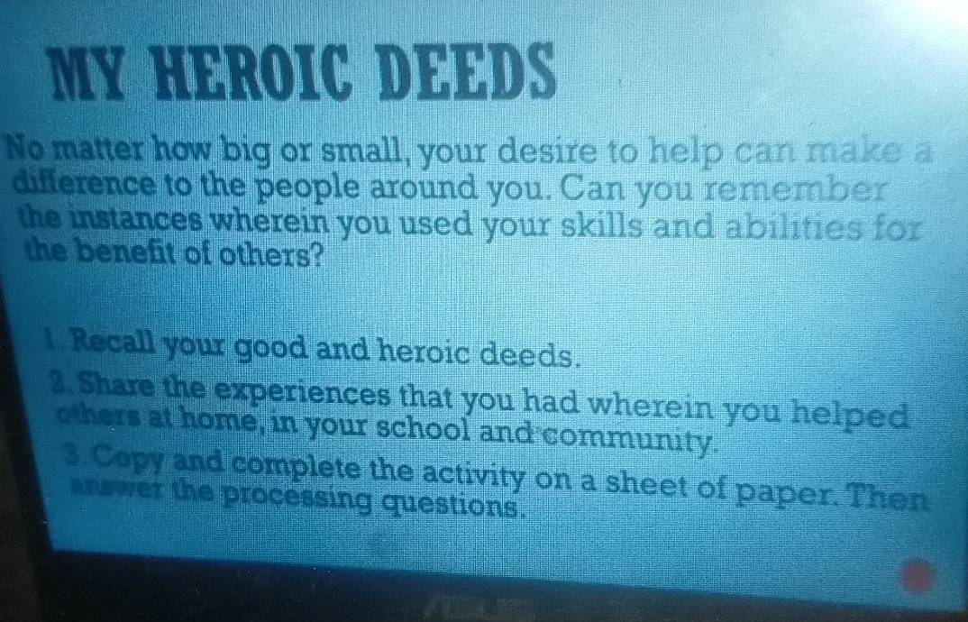 MY HEROIC DEEDS 
No matter how big or small, your desire to help can make a 
difference to the people around you. Can you remember 
the instances wherein you used your skills and abilities for 
the benefit of others? 
1. Recall your good and heroic deeds. 
2. Share the experiences that you had wherein you helped 
others at home, in your school and community. 
3. Copy and complete the activity on a sheet of paper. Then 
answer the processing questions.