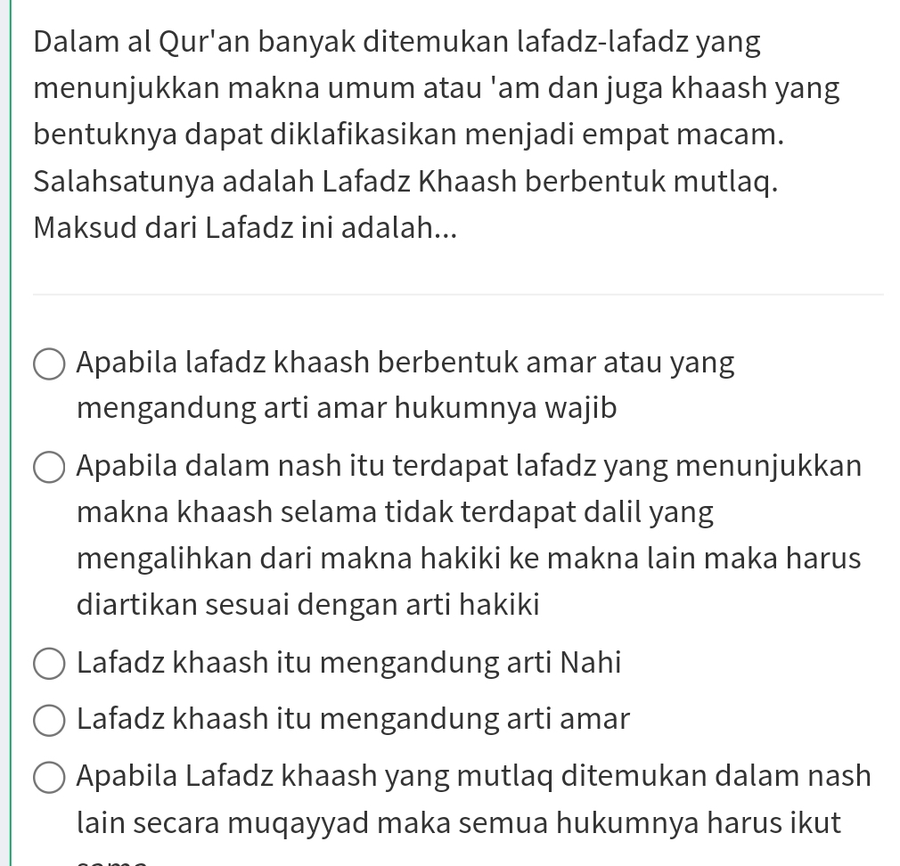 Dalam al Qur'an banyak ditemukan lafadz-lafadz yang 
menunjukkan makna umum atau 'am dan juga khaash yang 
bentuknya dapat diklafikasikan menjadi empat macam. 
Salahsatunya adalah Lafadz Khaash berbentuk mutlaq. 
Maksud dari Lafadz ini adalah... 
Apabila lafadz khaash berbentuk amar atau yang 
mengandung arti amar hukumnya wajib 
makna khaash selama tidak terdapat dalil yang 
mengalihkan dari makna hakiki ke makna lain maka harus 
diartikan sesuai dengan arti hakiki 
Lafadz khaash itu mengandung arti Nahi 
Lafadz khaash itu mengandung arti amar 
Apabila Lafadz khaash yang mutlaq ditemukan dalam nash 
lain secara muqayyad maka semua hukumnya harus ikut