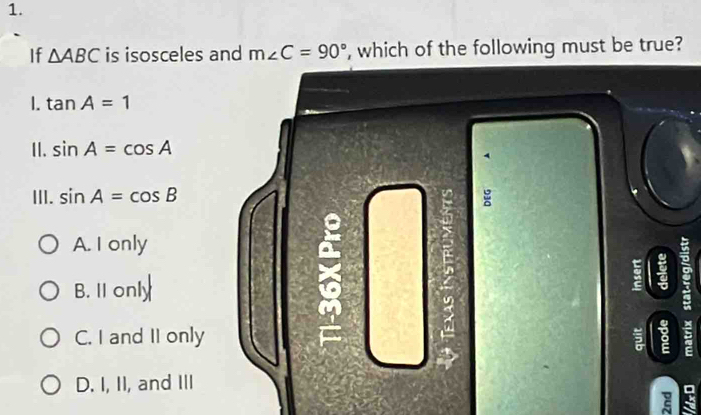 If △ ABC is isosceles and m∠ C=90° , which of the following must be true?
1. tan A=1
II. sin A=cos A
4
III. sin A=cos B
a
A. I only
a
B. 11 only
C. I and II only 5 8

D. I, II, and III
.