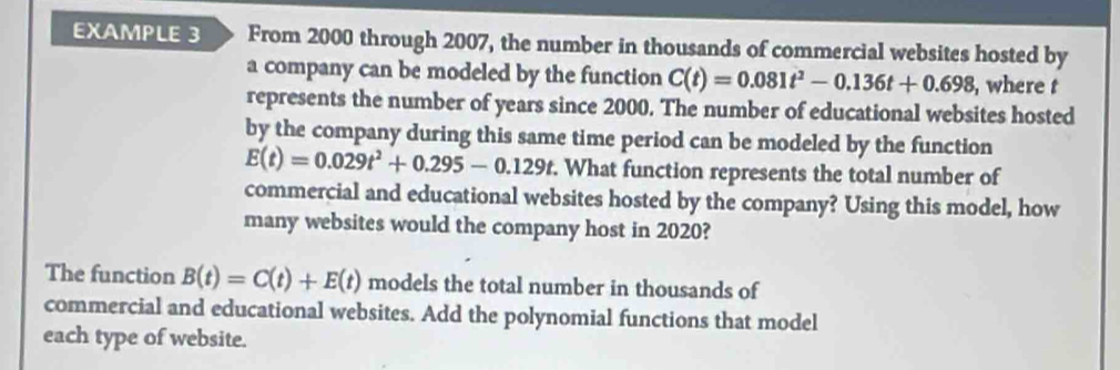 EXAMPLE 3 From 2000 through 2007, the number in thousands of commercial websites hosted by 
a company can be modeled by the function C(t)=0.081t^2-0.136t+0.698 , where t
represents the number of years since 2000. The number of educational websites hosted 
by the company during this same time period can be modeled by the function
E(t)=0.029t^2+0.295-0.129t. . What function represents the total number of 
commercial and educational websites hosted by the company? Using this model, how 
many websites would the company host in 2020? 
The function B(t)=C(t)+E(t) models the total number in thousands of 
commercial and educational websites. Add the polynomial functions that model 
each type of website.