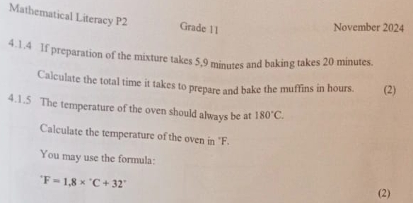 Mathematical Literacy P2 Grade 11 
November 2024 
4.1.4 1f preparation of the mixture takes 5,9 minutes and baking takes 20 minutes. 
Calculate the total time it takes to prepare and bake the muffins in hours. (2) 
4.1.5 The temperature of the oven should always be at 180°C. 
Calculate the temperature of the oven in "F. 
You may use the formula:
F=1,8*°C+32° (2)