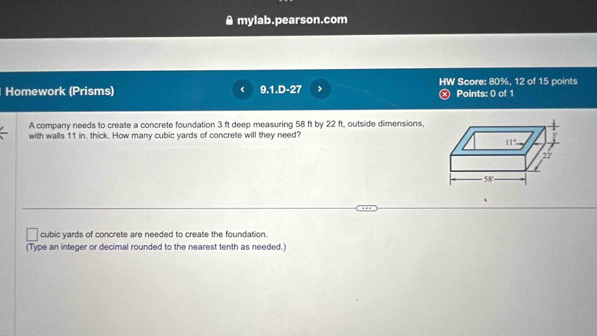 mylab.pearson.com 
HW Score: 80%, 12 of 15 points 
Homework (Prisms) 9.1.D-27 ⓧ Points: 0 of 1 
A company needs to create a concrete foundation 3 ft deep measuring 58 ft by 22 ft, outside dimensions, 
with walls 11 in. thick. How many cubic yards of concrete will they need? 1 
11'''' 
22'
58°
cubic yards of concrete are needed to create the foundation. 
(Type an integer or decimal rounded to the nearest tenth as needed.)