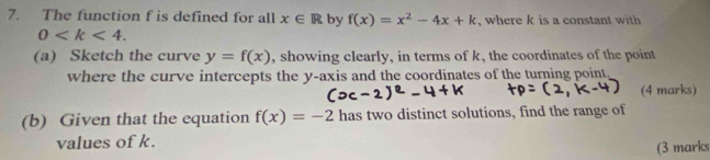 The function f is defined for all x∈ R by f(x)=x^2-4x+k , where k is a constant with
0 . 
(a) Sketch the curve y=f(x) , showing clearly, in terms of k, the coordinates of the point 
where the curve intercepts the y-axis and the coordinates of the turning point, 
(4 marks) 
(b) Given that the equation f(x)=-2 has two distinct solutions, find the range of 
values of k. 
(3 marks