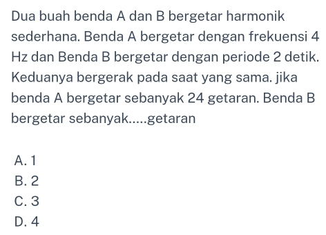 Dua buah benda A dan B bergetar harmonik
sederhana. Benda A bergetar dengan frekuensi 4
Hz dan Benda B bergetar dengan periode 2 detik.
Keduanya bergerak pada saat yang sama. jika
benda A bergetar sebanyak 24 getaran. Benda B
bergetar sebanyak.....getaran
A. 1
B. 2
C. 3
D. 4