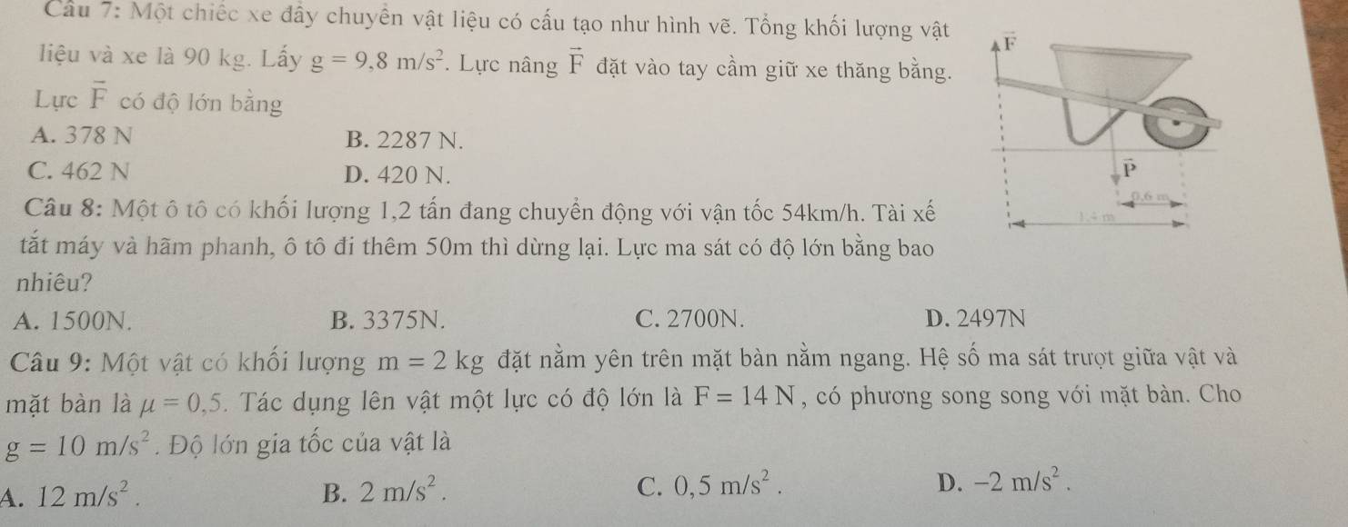 Cầu 7: Một chiếc xe đây chuyên vật liệu có cấu tạo như hình vẽ. Tổng khối lượng vật
liệu và xe là 90 kg. Lấy g=9,8m/s^2. Lực nâng vector F đặt vào tay cầm giữ xe thăng bằng.
Lực overline F có độ lớn bằng
A. 378 N B. 2287 N.
C. 462 N D. 420 N. 
Câu 8: Một ô tô có khối lượng 1,2 tấn đang chuyển động với vận tốc 54km/h. Tài xế
tắt máy và hãm phanh, ô tô đi thêm 50m thì dừng lại. Lực ma sát có độ lớn bằng bao
nhiêu?
A. 1500N. B. 3375N. C. 2700N. D. 2497N
Câu 9: Một vật có khối lượng m=2kg đặt nằm yên trên mặt bàn nằm ngang. Hệ số ma sát trượt giữa vật và
mặt bàn là mu =0,5. Tác dụng lên vật một lực có độ lớn là F=14N , có phương song song với mặt bàn. Cho
g=10m/s^2. Độ lớn gia tốc của vật là
A. 12m/s^2. B. 2m/s^2. C. 0,5m/s^2. D. -2m/s^2.