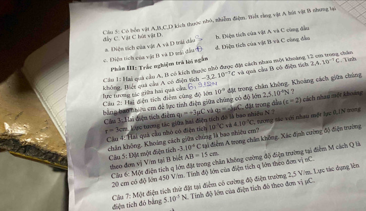 Có bốn vật A,B,C,D kích thước nhỏ, nhiễm điệm. Biết rằng vật A hút vật B nhưng lại
đẩy C. Vật C hút vật D.
a. Điện tích của vật A và D trái đấu b. Điện tích của vật A và C cùng đầu
c. Điện tích của vật B và D trái đầu d. Điện tích của vật B và C cùng đấu
Phần III: Trắc nghiệm trã lời ngắn
Cầu 1: Hai quả cầu A, B có kích thước nhỏ được đặt cách nhau một khoảng 12 cm trong chân
không. Biết quả cầu A có điện tích -3,2.10^(-7)C và quả cầu B có điện tích 2,4.10^(-7)C. Tính
lực tương tác giữa hai quả cầu. 10^(-9) đặt trong chân không. Khoảng cách giữa chúng
Câu 2: Hai diện tích điểm cùng độ lớn
bằng bao nhiều cm đề lực tính điện giữa chúng có độ lớn 2,5.10^(-6)N ?
Câu 3: Hai điện tích điểm q_1=+3mu C và q_2=-3mu C , đặt trong dầu (varepsilon =2) cách nhau một khoảng
r=3cm Lực tương tác giữa hai điện tích đó là bao nhiêu N ?
Câu 4: Hai quả cầu nhỏ có điện tích 10^(-7)C và 4.10^(-7)C , tương tác với nhau một lực 0,1N trong
chân không. Khoảng cách giữa chúng là bao nhiêu cm?
Câu 5: Đặt một điện tích -3.10^(-6)C tại điểm A trong chân không. Xác định cường độ điện trường
Cầu 6: Một điện tích q lớn đặt trong chân không cường độ điện trường tại điểm M cách Q là
theo đơn vị V/m tại B biết AB=15cm.
20 cm có độ lớn 450 V/m. Tính độ lớn của điện tích q lớn theo đơn vị nC.
điện tích đó bằng  Câu 7: Một điện tích thử đặt tại điểm có cường độ điện trường 2,5 V/m. Lực tác dụng lên
5.10^(-5)N Tính độ lớn của điện tích đó theo đơn vị μC.