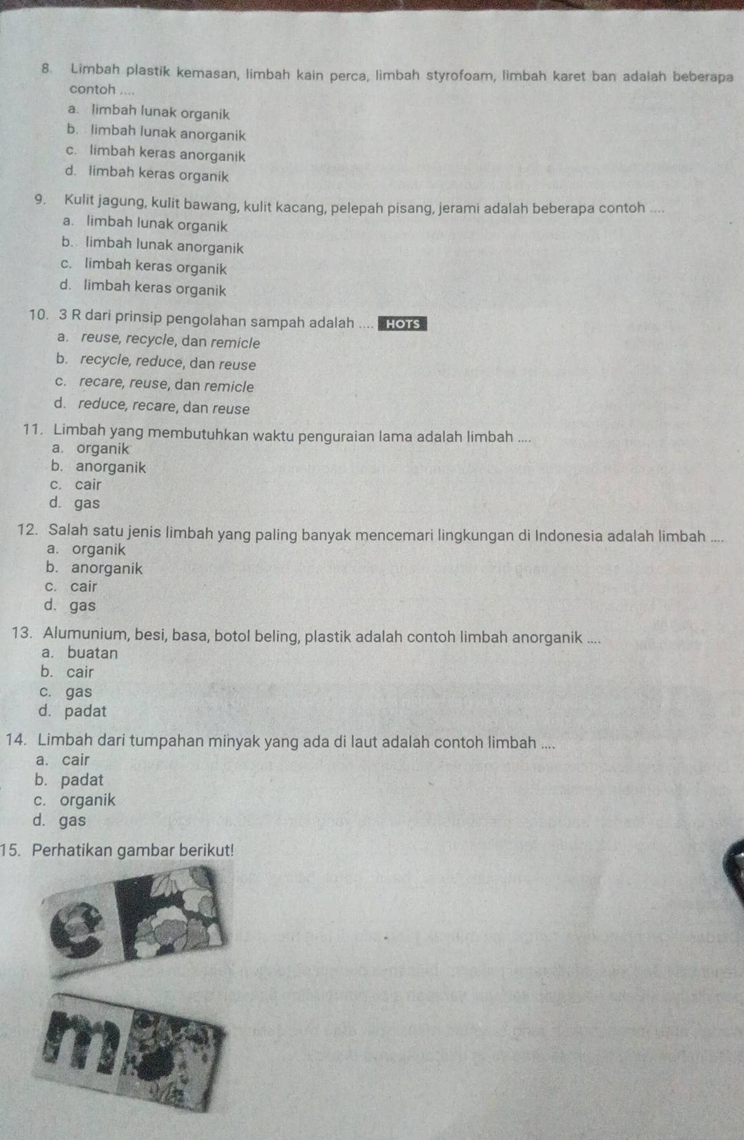 Limbah plastik kemasan, limbah kain perca, limbah styrofoam, limbah karet ban adalah beberapa
contoh ....
a. limbah lunak organik
b. limbah lunak anorganik
c. limbah keras anorganik
d. limbah keras organik
9. Kulit jagung, kulit bawang, kulit kacang, pelepah pisang, jerami adalah beberapa contoh ....
a. limbah lunak organik
b. limbah lunak anorganik
c. limbah keras organik
d. limbah keras organik
10. 3 R dari prinsip pengolahan sampah adalah .... HOTS
a. reuse, recycle, dan remicle
b. recycle, reduce, dan reuse
c. recare, reuse, dan remicle
d. reduce, recare, dan reuse
11. Limbah yang membutuhkan waktu penguraian lama adalah limbah ....
a. organik
b. anorganik
c. cair
d. gas
12. Salah satu jenis limbah yang paling banyak mencemari lingkungan di Indonesia adalah limbah ....
a. organik
b. anorganik
c. cair
d. gas
13. Alumunium, besi, basa, botol beling, plastik adalah contoh limbah anorganik ....
a. buatan
b. cair
c. gas
d. padat
14. Limbah dari tumpahan minyak yang ada di laut adalah contoh limbah ....
a. cair
b. padat
c. organik
d. gas
15. Perhatikan gambar berikut!