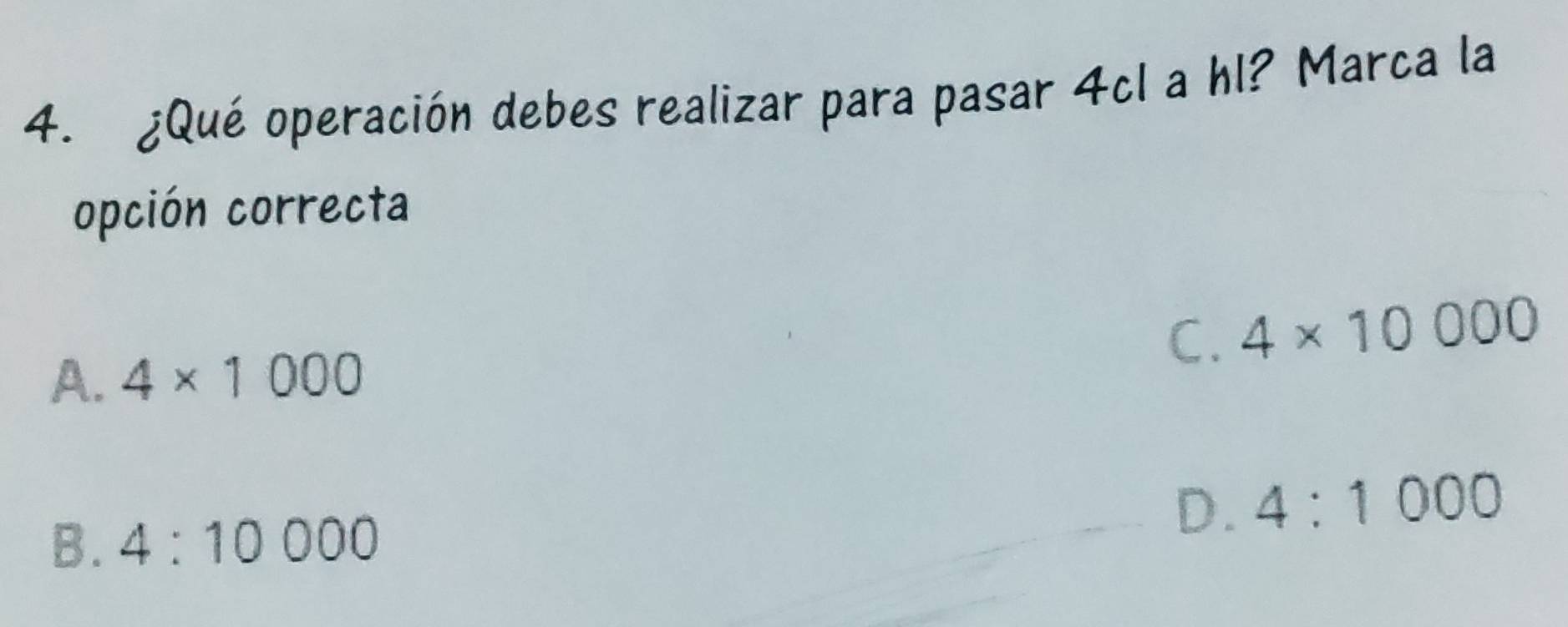 ¿Qué operación debes realizar para pasar 4cI a hl? Marca la
opción correcta
C. 4* 10000
A. 4* 1000
B. 4:10000
D. 4:1000