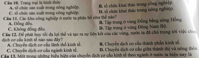 Trang trại là hình thức
A. tổ chức sản xuất trong nông nghiệp. B. tổ chức khai thác trong công nghiệp.
C. tổ chức sản xuất trong công nghiệp. D. tổ chức khai thác trong nông nghiệp.
Câu 11. Các khu công nghiệp ở nước ta phân bố như thế nào?
A. Đồng đều.
B. Tập trung ở vùng Đồng bằng sông Hồng.
C. Không đồng đều. D. Tập trung ở vùng Đông Nam Bộ.
Câu 12. Để phát huy tối đa lợi thế và tạo ra sự liên kết của các vùng, nước ta đã chú trọng tới việc chuy
dịch cơ cầu kinh tế nào sau đây?
A. Chuyển dịch cơ cấu lãnh thổ kinh tế. B. Chuyền dịch cơ cấu thành phần kinh tế.
C. Chuyển dịch cơ cấu ngành kinh tế. D. Chuyển dịch cơ cấu giữa thành thị và nông thôn.
Câu 13. Một trong những biểu hiện của chuyền dịch cơ cấu kinh tế theo ngành ở nước ta hiện nay là