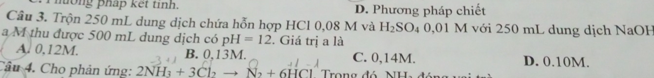 on g phap ket tinh. D. Phương pháp chiết
Câu 3. Trộn 250 mL dung dịch chứa hỗn hợp HCl 0,08 M và H_2SO_4 0,01 M với 250 mL dung dịch NaOH
a M thu được 500 mL dung dịch có pH=12. Giá trị a là
A. 0,12M. B. 0,13M. C. 0,14M. D. 0.10M.
Câu 4. Cho phản ứng: 2NH_3+3Cl_2to N_2+6HCl Trong đó NH.
