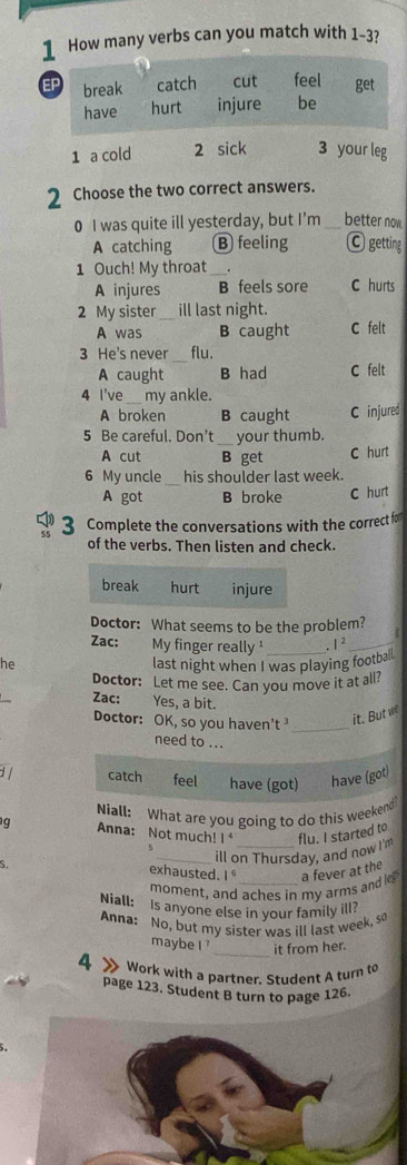 How many verbs can you match with 1-3?
1 a cold 2 sick 3 your leg
2 Choose the two correct answers.
0 I was quite ill yesterday, but I’m _better now.
A catching B feeling C getting
1 Ouch! My throat _.
A injures B feels sore C hurts
2 My sister_ ill last night.
A was B caught C felt
3 He's never_ flu.
A caught B had C felt
4 l've _my ankle.
A broken B caught C injured
5 Be careful. Don't _your thumb.
A cut B get C hurt
6 My uncle_ his shoulder last week.
A got B broke C hurt
3 Complete the conversations with the correct for
of the verbs. Then listen and check.
break hurt injure
Doctor: What seems to be the problem?
Zac: My finger really ¹ , 1 2_
he last night when I was playing football.
Doctor: Let me see. Can you move it at all?
Zac: Yes, a bit.
Doctor: OK, so you haven't _it. But w
need to ...
1 / catch feel have (got) have (got)
Niall: What are you going to do this weekend
g Anna: Not much! I flu. I started to
_ill on Thursday, and now I'
exhausted. 1 
moment, and aches in my arms and l a fever at the
Niall: Is anyone else in your family ill?
Anna: No, but my sister was ill last week, so
maybe I 7 _it from her.
4 Work with a partner. Student A turn to
page 123. Student B turn to page 126.