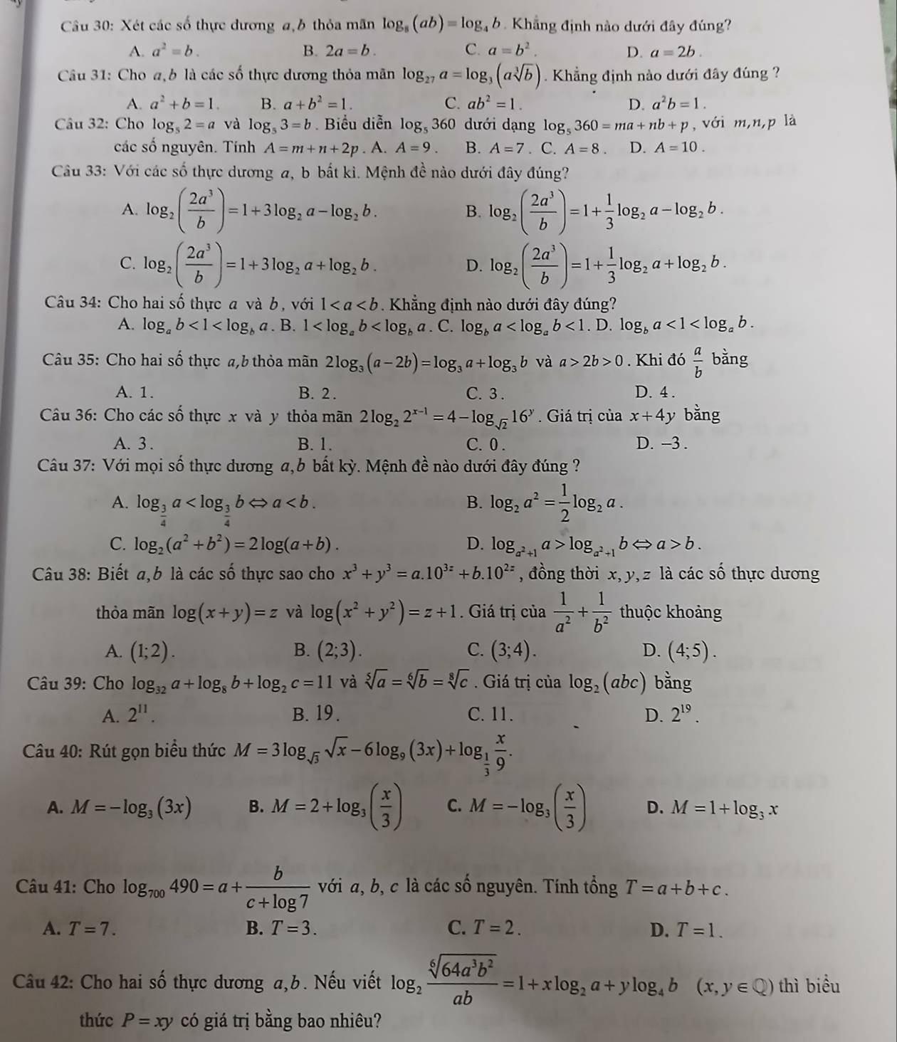 Xét các số thực đương a,b thỏa mãn log _8(ab)=log _4b Khẳng định nào dưới đây đúng?
A. a^2=b. B. 2a=b. C. a=b^2. D. a=2b.
Câu 31: Cho a,b là các số thực dương thỏa mãn log _27a=log _3(asqrt[3](b)) Khẳng định nào dưới đây đúng ?
A. a^2+b=1. B. a+b^2=1. C. ab^2=1. D. a^2b=1.
Câu 32: Cho log _52=a và log _53=b Biểu diễn log _5360 dưới dạng log _5360=ma+nb+p , với m,n,p là
các số nguyên. Tính A=m+n+2p. A. A=9. B. A=7. C. A=8. D. A=10.
Câu 33: Với các số thực dương a, b bắt kì. Mệnh đề nào dưới đây đúng?
A. log _2( 2a^3/b )=1+3log _2a-log _2b. log _2( 2a^3/b )=1+ 1/3 log _2a-log _2b.
B.
C. log _2( 2a^3/b )=1+3log _2a+log _2b. log _2( 2a^3/b )=1+ 1/3 log _2a+log _2b.
D.
Câu 34: Cho hai số thực a và b, với 1 *  Khẳng định nào dưới đây đúng?
A. log _ab<1<log _ba. B. 1 . C. log _ba <1</tex> . D. log _ba<1<log _ab.
Câu 35: Cho hai số thực a,b thỏa mãn 2log _3(a-2b)=log _3a+log _3b và a>2b>0. Khi đó  a/b  bằng
A. 1. B. 2 . C. 3 . D. 4 .
Câu 36: Cho các số thực x và y thỏa mãn 2log _22^(x-1)=4-log _sqrt(2)16^y. Giá trị của x+4y bằng
A. 3 . B. 1. C. 0 . D. -3 .
Câu 37: Với mọi số thực dương a,b bất kỳ. Mệnh đề nào dưới đây đúng ?
A. log _ 3/4 a log _2a^2= 1/2 log _2a.
B.
C. log _2(a^2+b^2)=2log (a+b). D. log _a^2+1a>log _a^2+1bLeftrightarrow a>b.
Câu 38: Biết a,b là các số thực sao cho x^3+y^3=a.10^(3z)+b.10^(2z) , đồng thời x, y, z là các số thực dương
thỏa mãn log (x+y)=z và log (x^2+y^2)=z+1. Giá trị của  1/a^2 + 1/b^2  thuộc khoảng
A. (1;2). B. (2;3). C. (3;4). D. (4;5).
* Câu 39: Cho log _32a+log _8b+log _2c=11 và sqrt[5](a)=sqrt[6](b)=sqrt[8](c). Giá trị của log _2(abc) bằng
A. 2^(11). B. 19. C. 11. D. 2^(19).
Cu 40: Rút gọn biểu thức M=3log _sqrt(3)sqrt(x)-6log _9(3x)+log _ 1/3  x/9 .
A. M=-log _3(3x) B. M=2+log _3( x/3 ) C. M=-log _3( x/3 ) D. M=1+log _3x
Câu 41: Cho log _700490=a+ b/c+log 7  với a, b, c là các số nguyên. Tính tổng T=a+b+c.
A. T=7. B. T=3. C. T=2. D. T=1.
Câu 42: Cho hai số thực dương a,b. Nếu viết log _2 sqrt[6](64a^3b^2)/ab =1+xlog _2a+ylog _4b(x,y∈ Q) thì biểu
thức P=xy có giá trị bằng bao nhiêu?