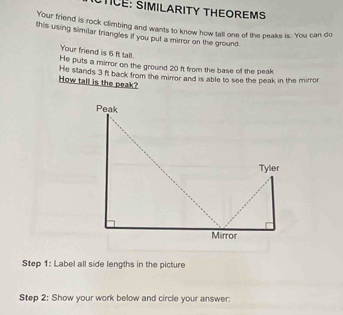 STICE: SIMILARITY THEOREMS 
Your friend is rock climbing and wants to know how tall one of the peaks is. You can do 
this using similar triangles if you put a mirror on the ground. 
Your friend is 6 ft tall. 
He puts a mirror on the ground 20 ft from the base of the peak 
He stands 3 ft back from the mirror and is able to see the peak in the mirror 
How tall is the peak? 
Step 1: Label all side lengths in the picture 
Step 2: Show your work below and circle your answer: