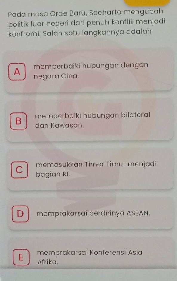 Pada masa Orde Baru, Soeharto mengubah
politik luar negeri dari penuh konflik menjadi
konfromi. Salah satu langkahnya adalah
A memperbaiki hubungan dengan
negara Cina.
B memperbaiki hubungan bilateral
dan Kawasan.
memasukkan Timor Timur menjadi
C bagian RI.
D memprakarsai berdirinya ASEAN.
E memprakarsai Konferensi Asia
Afrika.